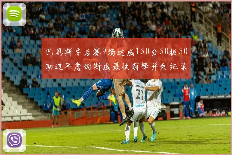 巴恩斯季后赛9场达成150分50板50助追平詹姆斯成最快前锋并列纪录