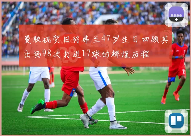 曼联祝贺旧将弗兰47岁生日回顾其出场98次打进17球的辉煌历程