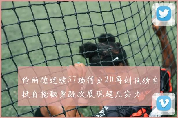 伦纳德连续57场得分20再创佳绩自投自抢翻身跳投展现超凡实力