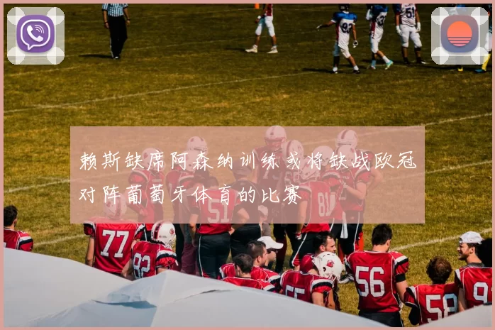 赖斯缺席阿森纳训练或将缺战欧冠对阵葡萄牙体育的比赛