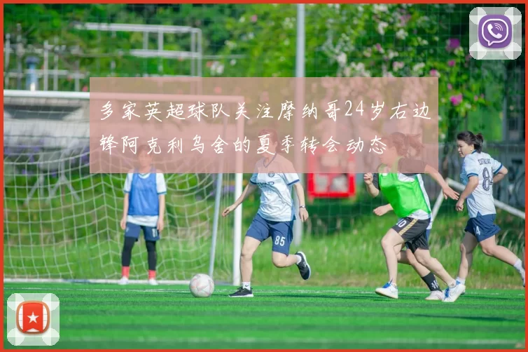 多家英超球队关注摩纳哥24岁右边锋阿克利乌舍的夏季转会动态