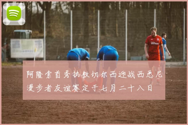 阿隆索首秀执教切尔西迎战西悉尼漫步者友谊赛定于七月二十八日
