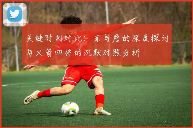 关键时刻对比：东与詹的深度探讨与火箭四将的沉默对照分析