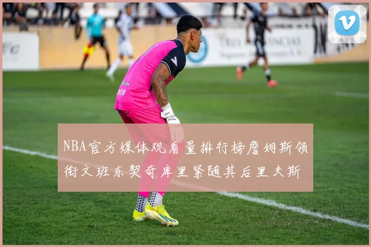 NBA官方媒体观看量排行榜詹姆斯领衔文班东契奇库里紧随其后里夫斯跻身前十