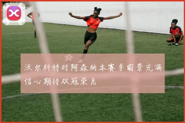 沃尔科特对阿森纳本赛季前景充满信心期待双冠荣光