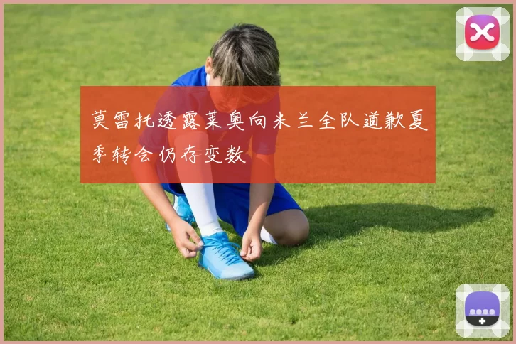 莫雷托透露莱奥向米兰全队道歉夏季转会仍存变数