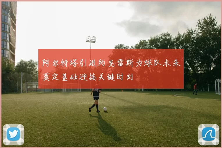 阿尔特塔引进约克雷斯为球队未来奠定基础迎接关键时刻