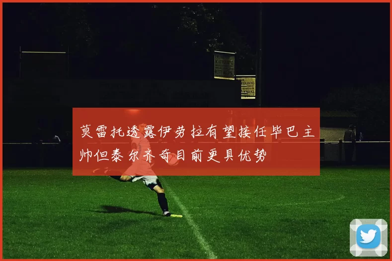 莫雷托透露伊劳拉有望接任毕巴主帅但泰尔齐奇目前更具优势