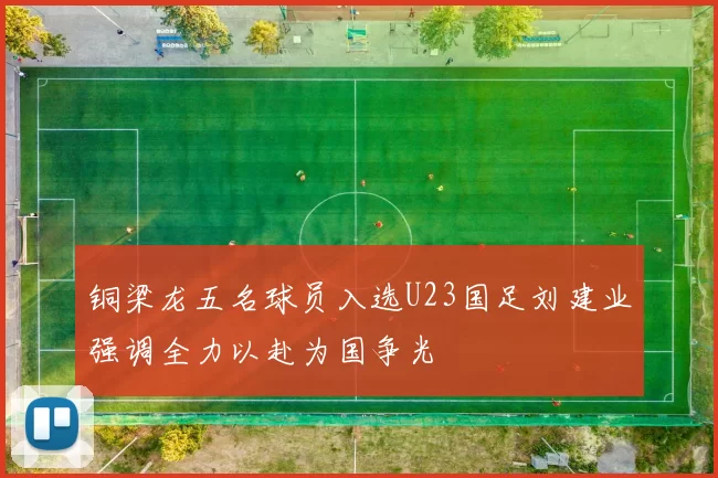 铜梁龙五名球员入选U23国足刘建业强调全力以赴为国争光