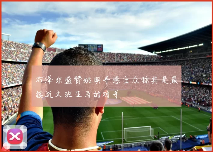 布泽尔盛赞姚明手感出众称其是最接近文班亚马的对手